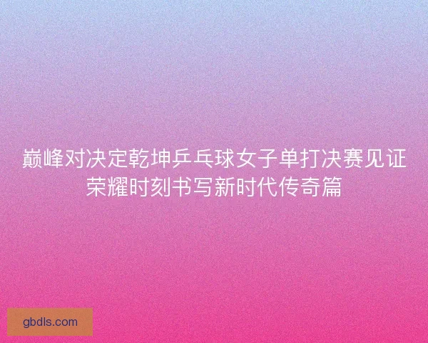 巅峰对决定乾坤乒乓球女子单打决赛见证荣耀时刻书写新时代传奇篇