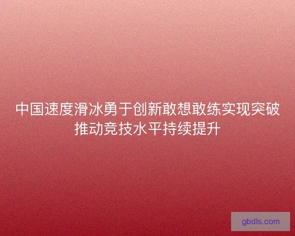 中国速度滑冰勇于创新敢想敢练实现突破推动竞技水平持续提升