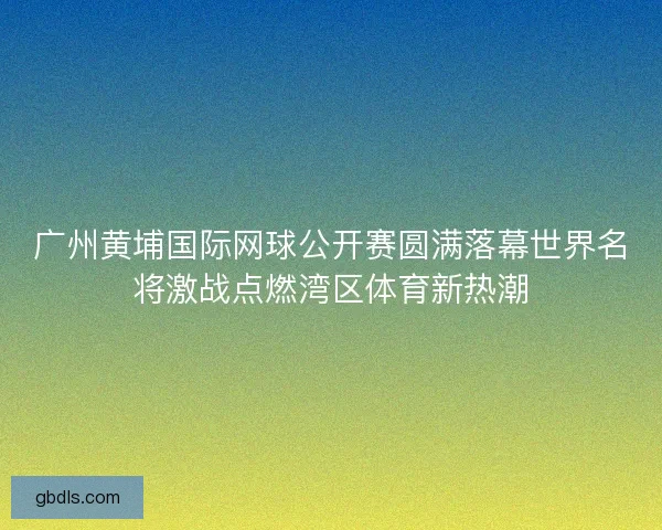 广州黄埔国际网球公开赛圆满落幕世界名将激战点燃湾区体育新热潮