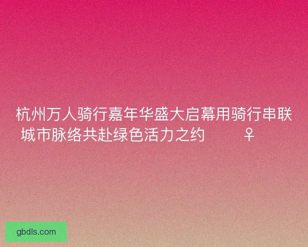 杭州万人骑行嘉年华盛大启幕用骑行串联城市脉络共赴绿色活力之约 🚴‍♀️🌿