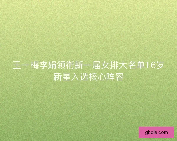 王一梅李娟领衔新一届女排大名单16岁新星入选核心阵容