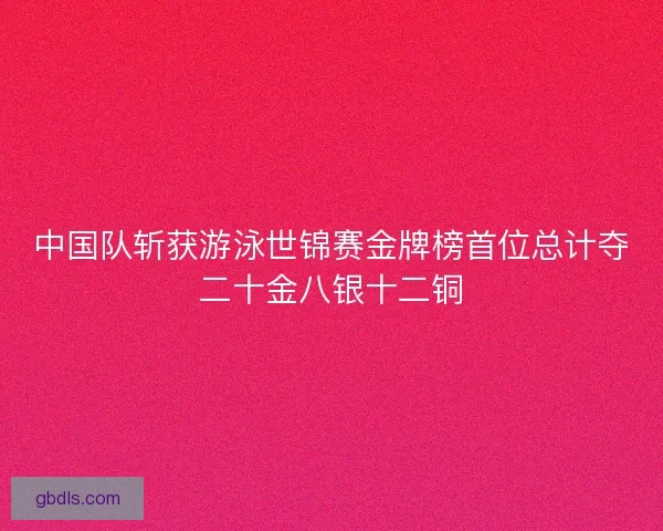 中国队斩获游泳世锦赛金牌榜首位总计夺二十金八银十二铜
