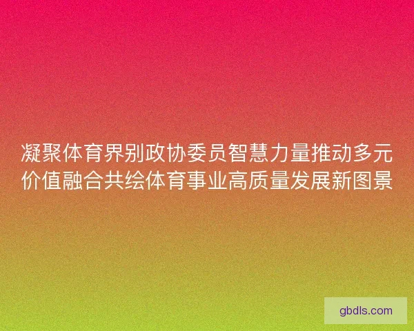 凝聚体育界别政协委员智慧力量推动多元价值融合共绘体育事业高质量发展新图景