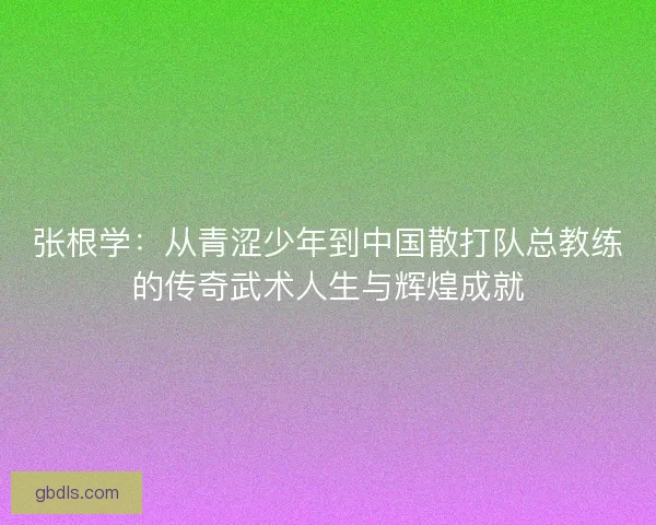 张根学：从青涩少年到中国散打队总教练的传奇武术人生与辉煌成就
