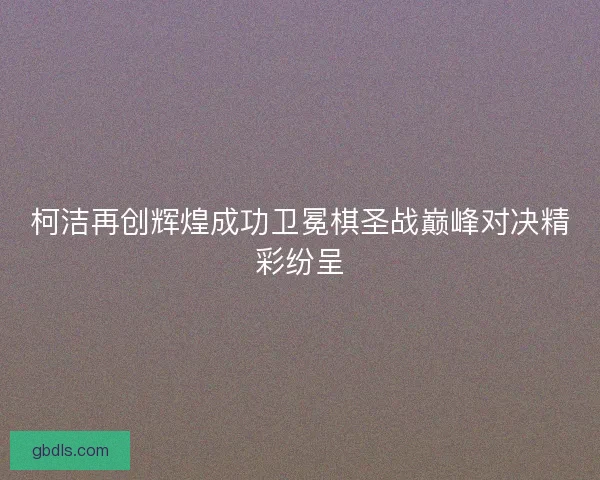 柯洁再创辉煌成功卫冕棋圣战巅峰对决精彩纷呈