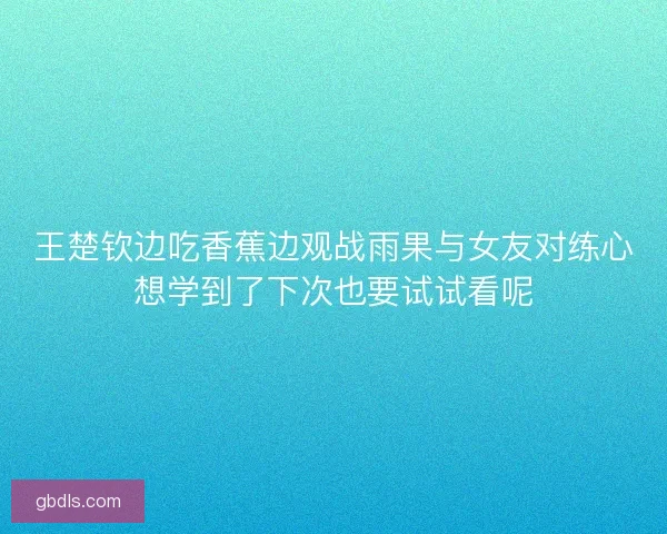 王楚钦边吃香蕉边观战雨果与女友对练心想学到了下次也要试试看呢