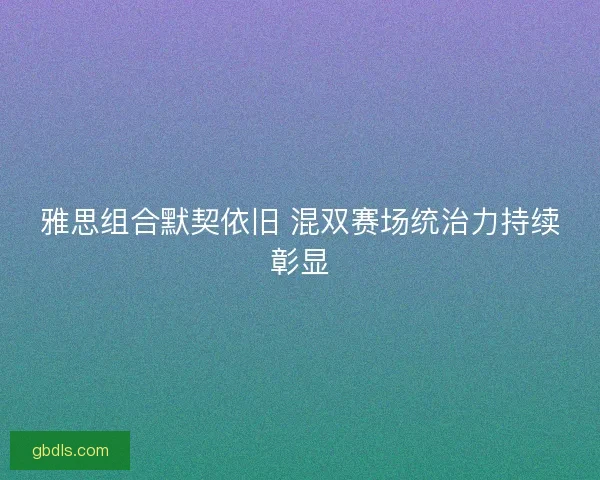 雅思组合默契依旧 混双赛场统治力持续彰显