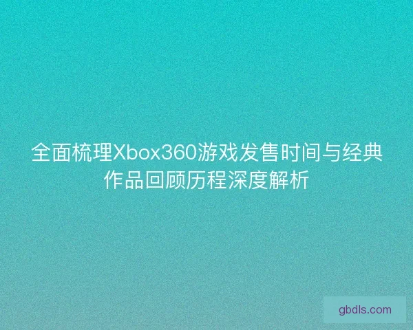 全面梳理Xbox360游戏发售时间与经典作品回顾历程深度解析