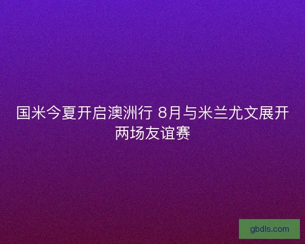 国米今夏开启澳洲行 8月与米兰尤文展开两场友谊赛