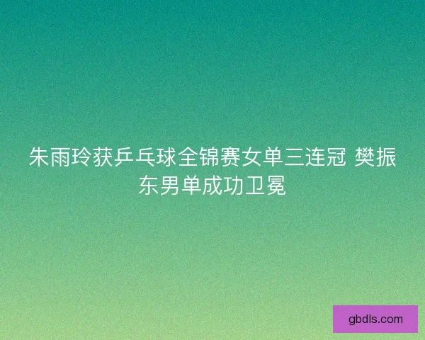 朱雨玲获乒乓球全锦赛女单三连冠 樊振东男单成功卫冕