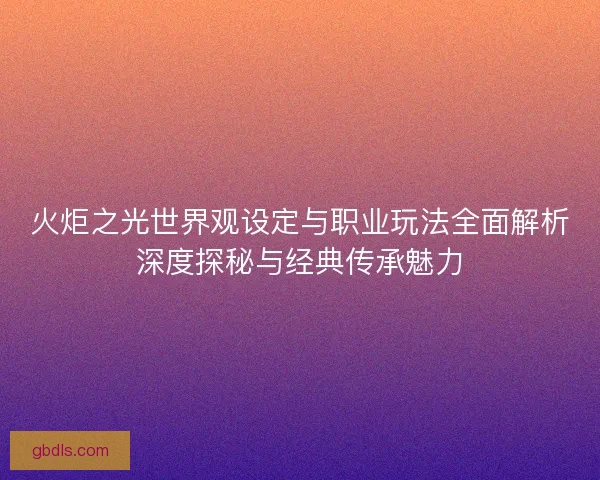 火炬之光世界观设定与职业玩法全面解析深度探秘与经典传承魅力