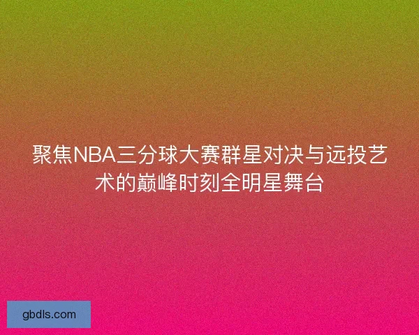聚焦NBA三分球大赛群星对决与远投艺术的巅峰时刻全明星舞台