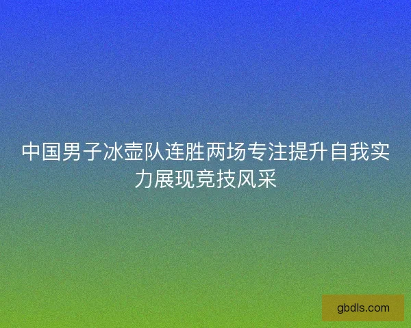 中国男子冰壶队连胜两场专注提升自我实力展现竞技风采