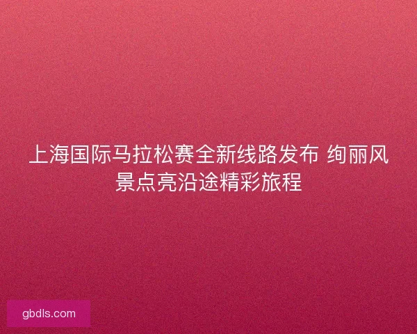 上海国际马拉松赛全新线路发布 绚丽风景点亮沿途精彩旅程 上海国际马拉松赛全新线路发布 绚丽风景点亮沿途精彩旅程