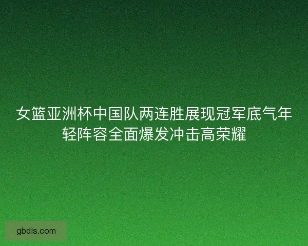 女篮亚洲杯中国队两连胜展现冠军底气年轻阵容全面爆发冲击高荣耀