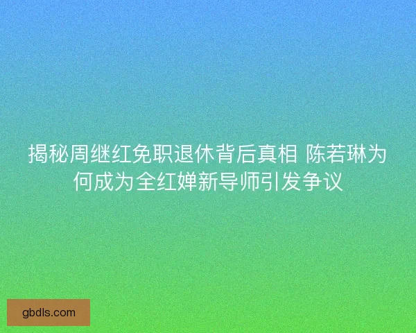 揭秘周继红免职退休背后真相 陈若琳为何成为全红婵新导师引发争议