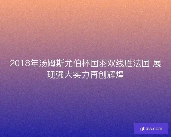 2018年汤姆斯尤伯杯国羽双线胜法国 展现强大实力再创辉煌