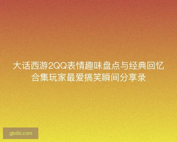 大话西游2QQ表情趣味盘点与经典回忆合集玩家最爱搞笑瞬间分享录