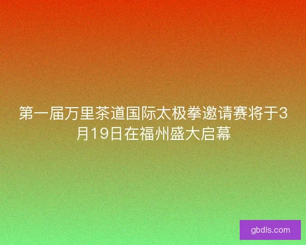 第一届万里茶道国际太极拳邀请赛将于3月19日在福州盛大启幕